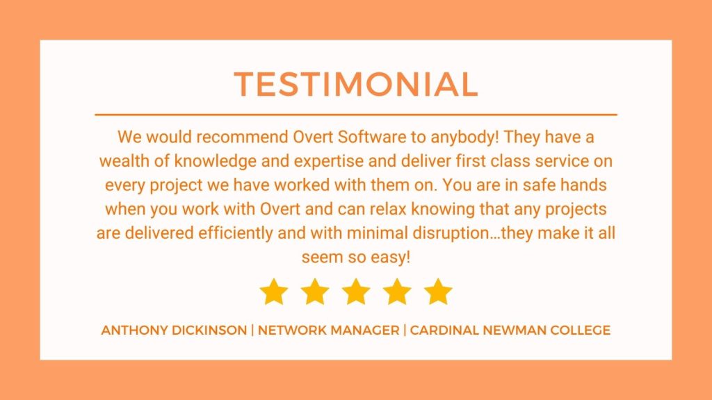 Testimonials from ANTHONY DICKINSON, NETWORK MANAGER, CARDINAL We would recommend Overt Software to anybody! They have a wealth of knowledge and expertise and deliver first class service on every project we have worked on with them. You are in safe hands when yo uwork with Overt and can relax knowing that any projects are delivered efficiently and with minimal disruption... they make it all seem so easy!" ANTHONY DICKINSON, NETWORK MANAGER, CARDINAL NEWMAN COLLEGE