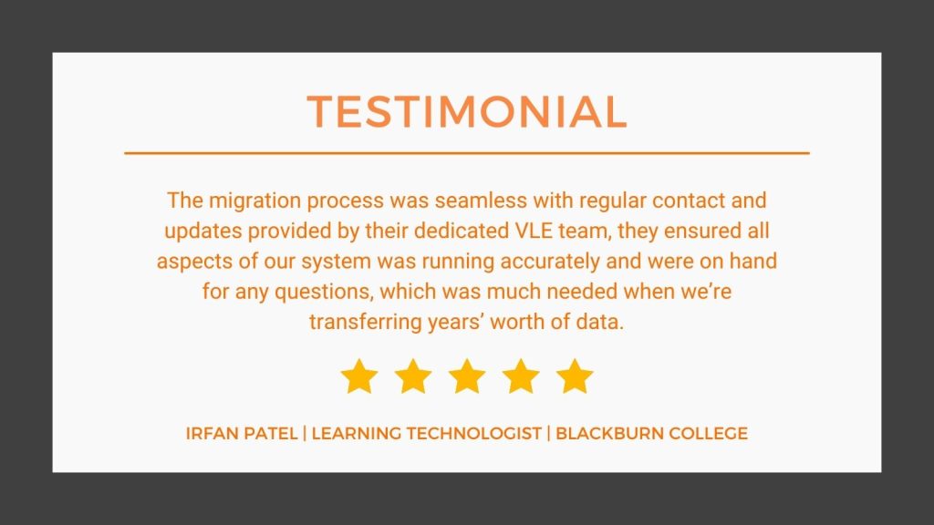 Testimonial from IRFAN PATEL, LEARNING TECHNOLOGIST, BLACKBURN COLLEGE "The migratio process was seamless with regular contact and updates provided by their dedicated VLE team, they ensure all aspects of our system was running accurately and were on hand for any questions, which was much needed when we're transferring year's worth of data." IRFAN PATEL, LEARNING TECHNOLOGIST, BLACKBURN COLLEGE